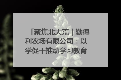 聚焦北大荒｜勤得利农场有限公司：以学促干推动学习教育“升温提速”