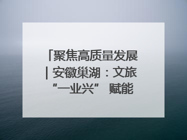 聚焦高质量发展｜安徽巢湖：文旅“一业兴” 赋能“百业旺”