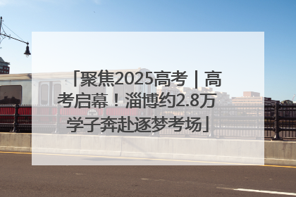 聚焦2025高考｜高考启幕！淄博约2.8万学子奔赴逐梦考场