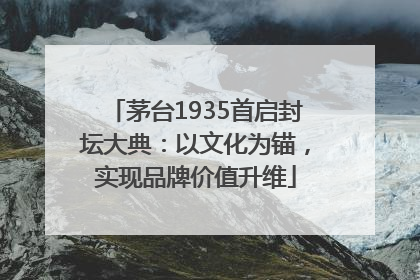 茅台1935首启封坛大典：以文化为锚，实现品牌价值升维