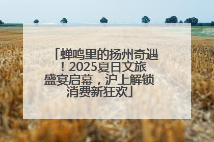 蝉鸣里的扬州奇遇！2025夏日文旅盛宴启幕，沪上解锁消费新狂欢