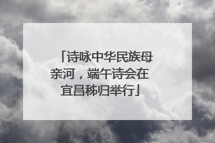 诗咏中华民族母亲河，端午诗会在宜昌秭归举行
