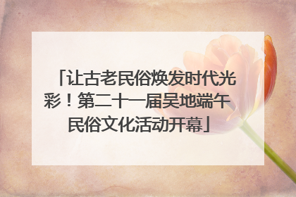 让古老民俗焕发时代光彩！第二十一届吴地端午民俗文化活动开幕