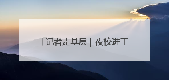 记者走基层｜夜校进工地 “充电”成新风