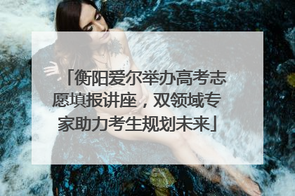 衡阳爱尔举办高考志愿填报讲座，双领域专家助力考生规划未来