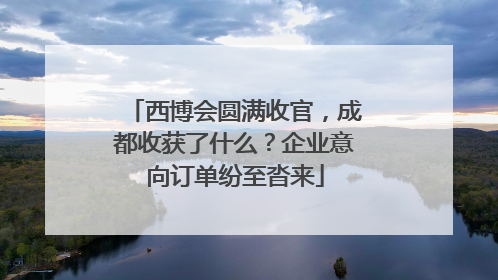 西博会圆满收官，成都收获了什么？企业意向订单纷至沓来