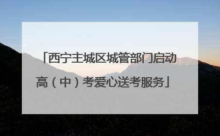 西宁主城区城管部门启动高（中）考爱心送考服务