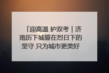 迎高温 护双考｜济南历下城管在烈日下的坚守 只为城市更美好 学子更安心