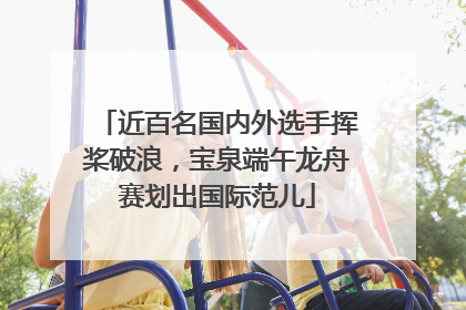 近百名国内外选手挥桨破浪，宝泉端午龙舟赛划出国际范儿