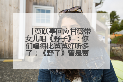 贾跃亭回应甘薇带女儿唱《野子》：你们唱得比爸爸好听多了；《野子》曾是贾跃亭“代表作”