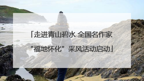 走进青山碧水 全国名作家“福地怀化”采风活动启动