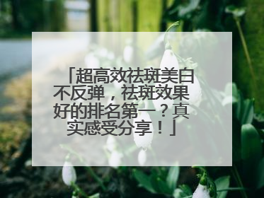 超高效祛斑美白不反弹，祛斑效果好的排名第一？真实感受分享！