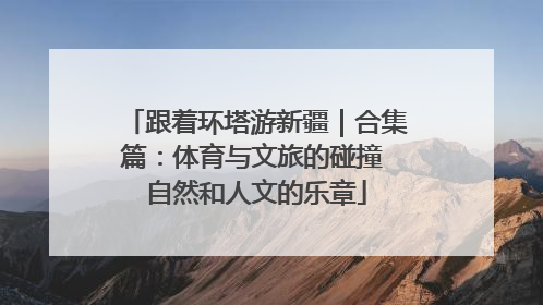 跟着环塔游新疆｜合集篇：体育与文旅的碰撞 自然和人文的乐章