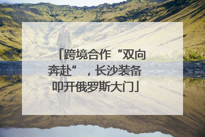 跨境合作“双向奔赴”，长沙装备叩开俄罗斯大门