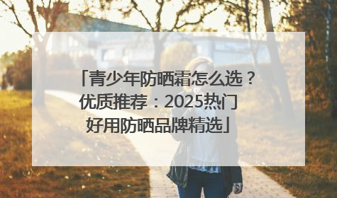 青少年防晒霜怎么选？优质推荐：2025热门好用防晒品牌精选