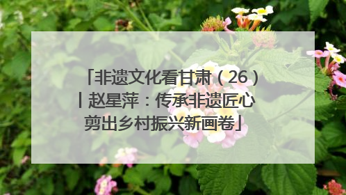 非遗文化看甘肃（26）丨赵星萍：传承非遗匠心 剪出乡村振兴新画卷