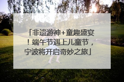 非遗游神+童趣盛宴！端午节遇上儿童节，宁波将开启奇妙之旅
