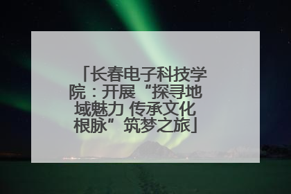 长春电子科技学院：开展“探寻地域魅力 传承文化根脉”筑梦之旅