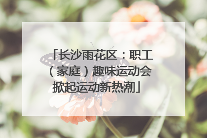 长沙雨花区：职工（家庭）趣味运动会掀起运动新热潮