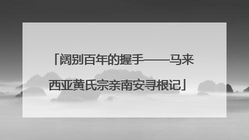 阔别百年的握手——马来西亚黄氏宗亲南安寻根记
