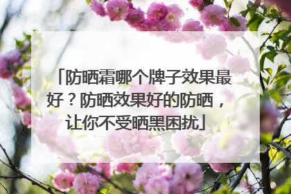 防晒霜哪个牌子效果最好？防晒效果好的防晒，让你不受晒黑困扰