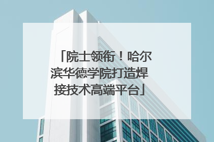 院士领衔！哈尔滨华德学院打造焊接技术高端平台