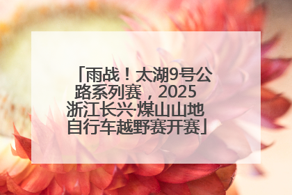 雨战！太湖9号公路系列赛，2025浙江长兴·煤山山地自行车越野赛开赛