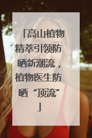 高山植物精萃引领防晒新潮流，植物医生防晒“顶流”