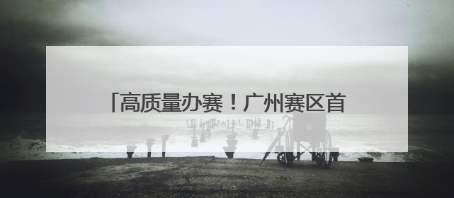 高质量办赛！广州赛区首演专业中彰显花城温度