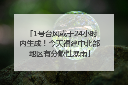 1号台风或于24小时内生成！今天福建中北部地区有分散性暴雨