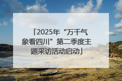 2025年“万千气象看四川”第二季度主题采访活动启动
