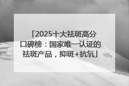 2025十大祛斑高分口碑榜：国家唯一认证的祛斑产品，抑斑+抗氧