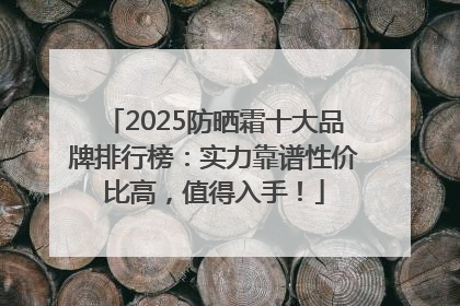 2025防晒霜十大品牌排行榜：实力靠谱性价比高，值得入手！