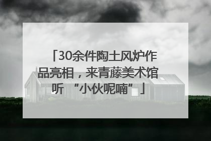 30余件陶土风炉作品亮相，来青藤美术馆听 “小伙呢喃”
