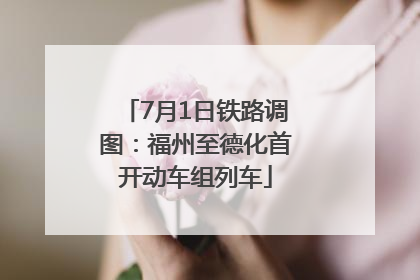 7月1日铁路调图：福州至德化首开动车组列车