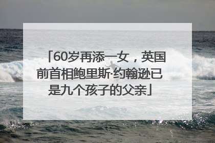 60岁再添一女，英国前首相鲍里斯·约翰逊已是九个孩子的父亲
