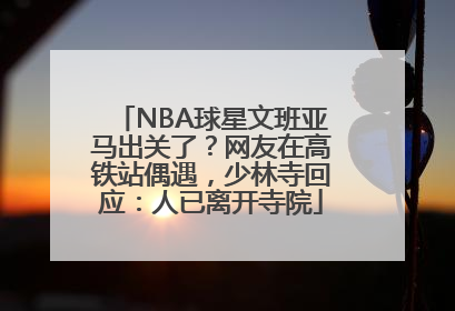 NBA球星文班亚马出关了？网友在高铁站偶遇，少林寺回应：人已离开寺院